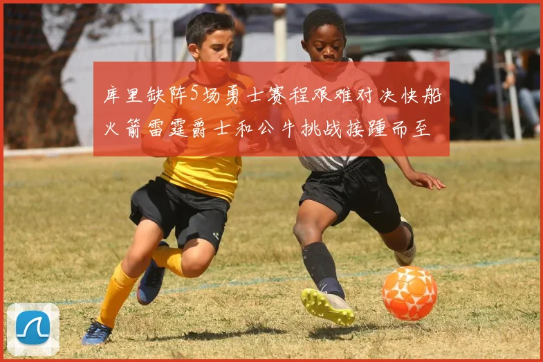 库里缺阵5场勇士赛程艰难对决快船火箭雷霆爵士和公牛挑战接踵而至