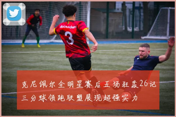 克尼佩尔全明星赛后五场狂轰26记三分球领跑联盟展现超强实力