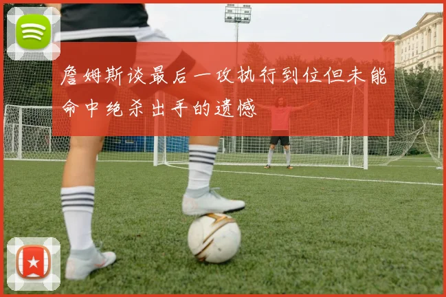 詹姆斯谈最后一攻执行到位但未能命中绝杀出手的遗憾