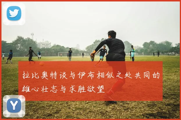 拉比奥特谈与伊布相似之处共同的雄心壮志与求胜欲望