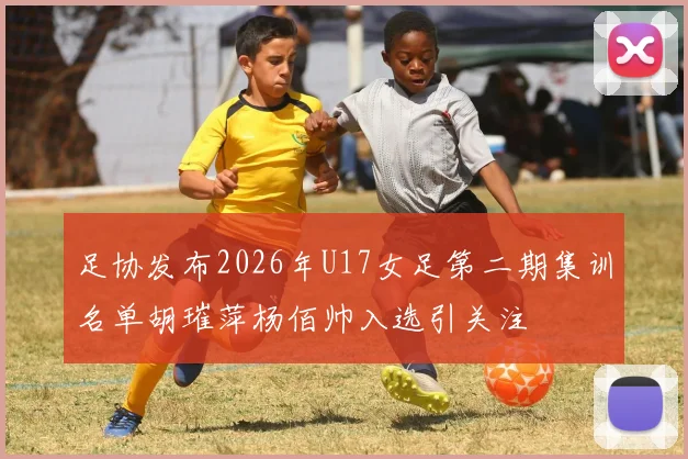足协发布2026年U17女足第二期集训名单胡璀萍杨佰帅入选引关注