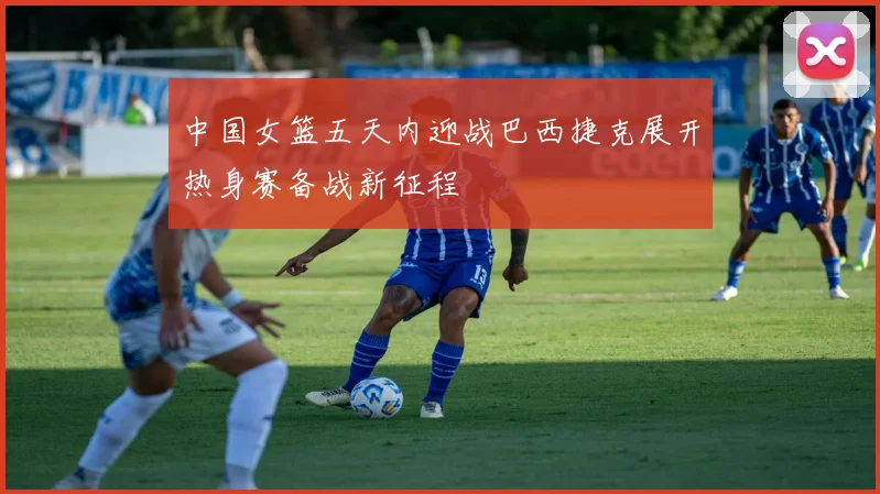 中国女篮五天内迎战巴西捷克展开热身赛备战新征程