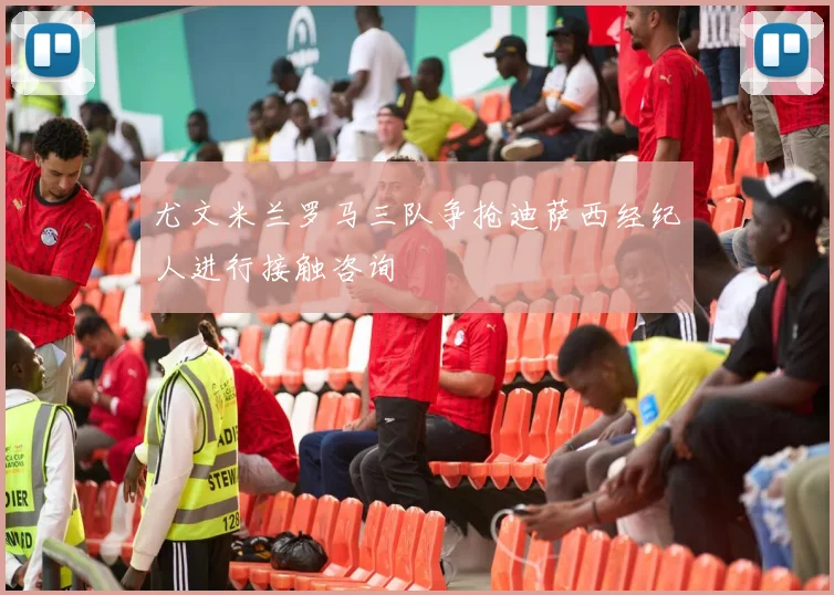 尤文米兰罗马三队争抢迪萨西经纪人进行接触咨询