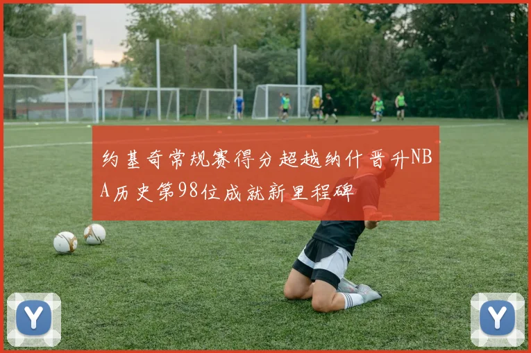 约基奇常规赛得分超越纳什晋升NBA历史第98位成就新里程碑