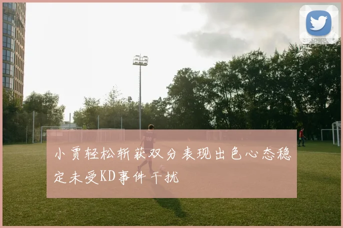 小贾轻松斩获双分表现出色心态稳定未受KD事件干扰