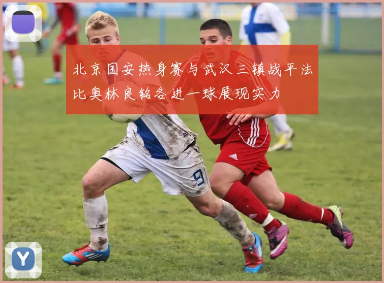 北京国安热身赛与武汉三镇战平法比奥林良铭各进一球展现实力