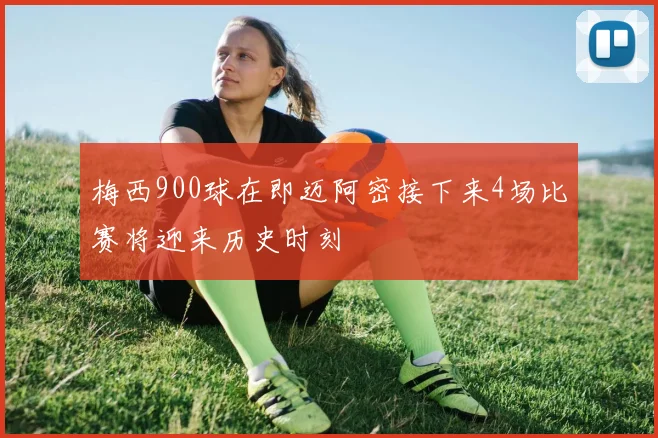 梅西900球在即迈阿密接下来4场比赛将迎来历史时刻