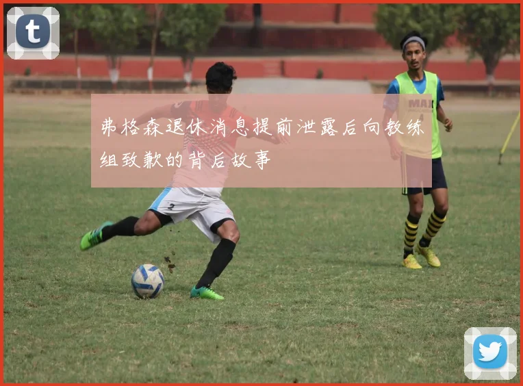 弗格森退休消息提前泄露后向教练组致歉的背后故事