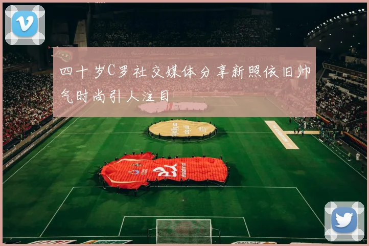 四十岁C罗社交媒体分享新照依旧帅气时尚引人注目