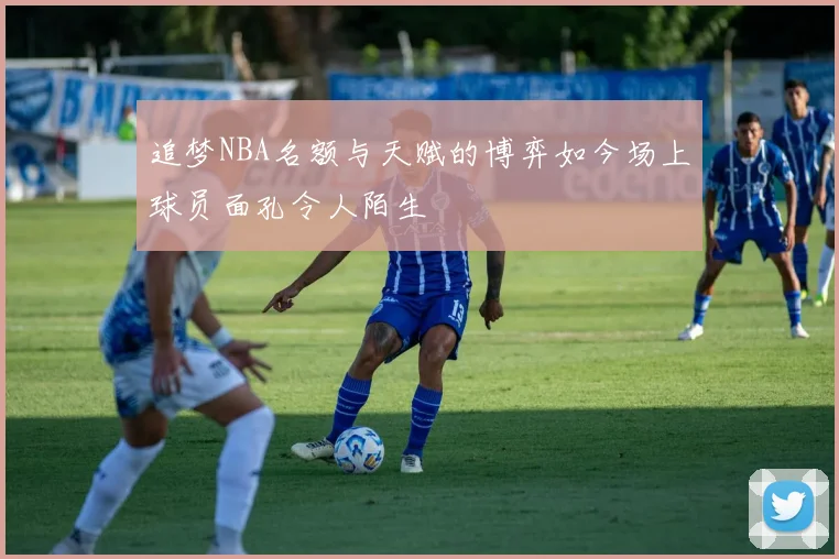 追梦NBA名额与天赋的博弈如今场上球员面孔令人陌生