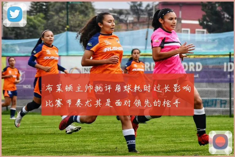 布莱顿主帅批评角球耗时过长影响比赛节奏尤其是面对领先的枪手