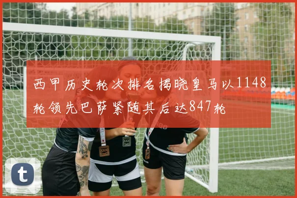 西甲历史轮次排名揭晓皇马以1148轮领先巴萨紧随其后达847轮