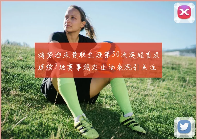 梅努迎来曼联生涯第50次英超首发连续7场赛事稳定出场表现引关注