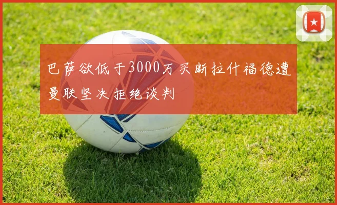 巴萨欲低于3000万买断拉什福德遭曼联坚决拒绝谈判
