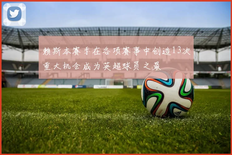 赖斯本赛季在各项赛事中创造13次重大机会成为英超球员之最