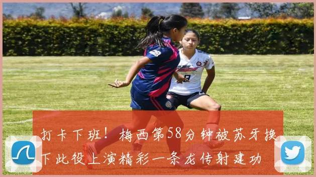 打卡下班！梅西第58分钟被苏牙换下此役上演精彩一条龙传射建功