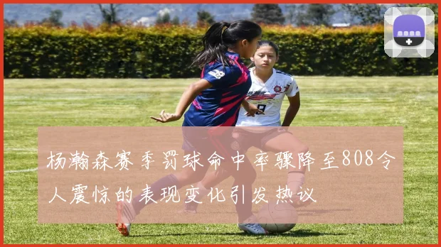 杨瀚森赛季罚球命中率骤降至808令人震惊的表现变化引发热议