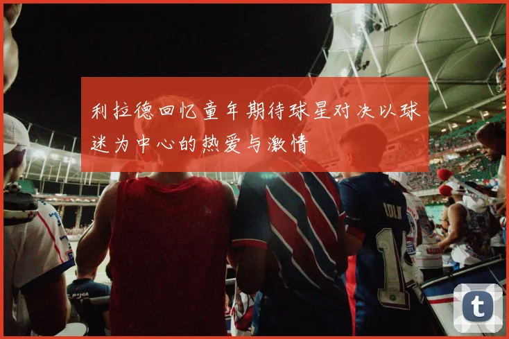 利拉德回忆童年期待球星对决以球迷为中心的热爱与激情