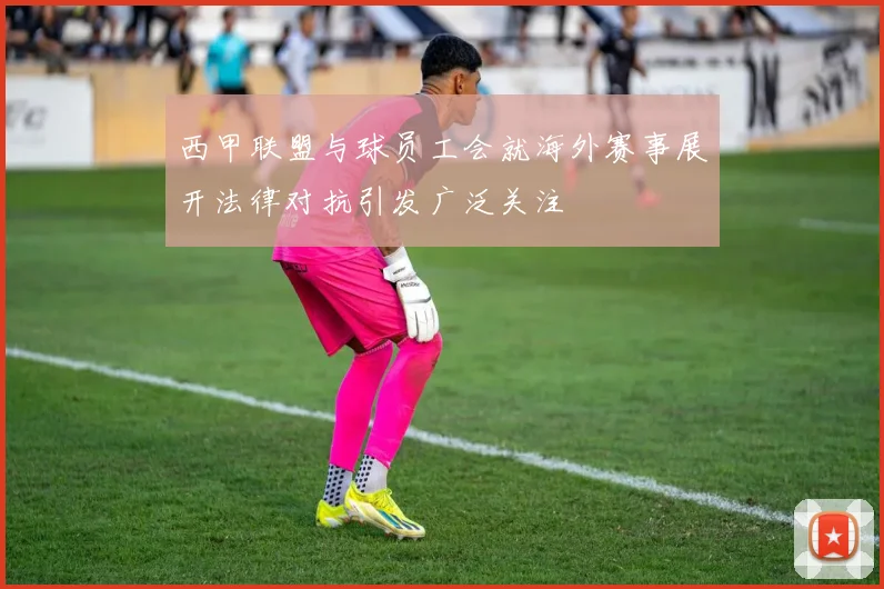 西甲联盟与球员工会就海外赛事展开法律对抗引发广泛关注