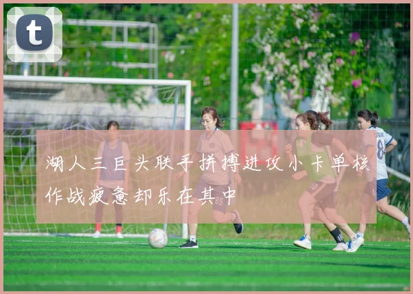 湖人三巨头联手拼搏进攻小卡单核作战疲惫却乐在其中