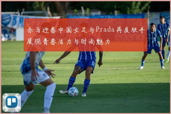 赤马迎春中国女足与Prada再度联手展现青春活力与时尚魅力
