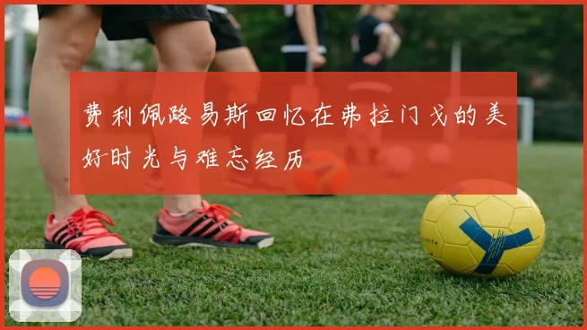 费利佩路易斯回忆在弗拉门戈的美好时光与难忘经历